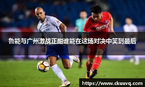 鲁能与广州激战正酣谁能在这场对决中笑到最后